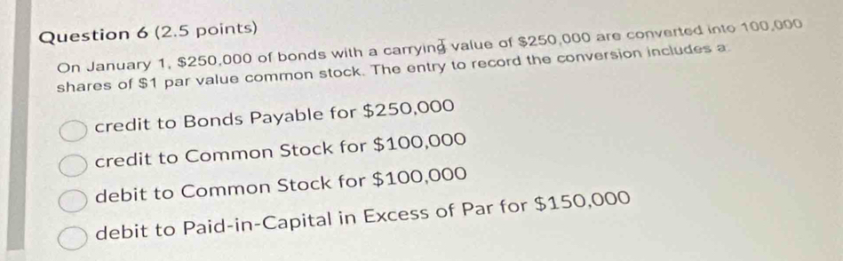 (2.5 points)
On January 1, $250,000 of bonds with a carrying value of $250,000 are converted into 100,000
shares of $1 par value common stock. The entry to record the conversion includes a
credit to Bonds Payable for $250,000
credit to Common Stock for $100,000
debit to Common Stock for $100,000
debit to Paid-in-Capital in Excess of Par for $150,000