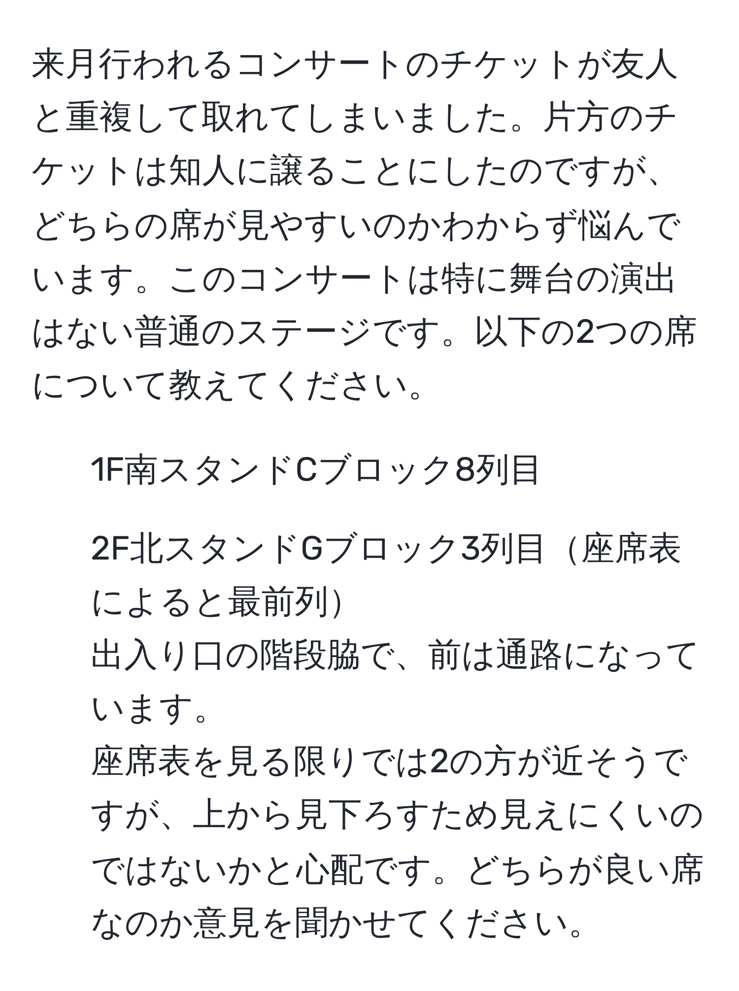 来月行われるコンサートのチケットが友人と重複して取れてしまいました。片方のチケットは知人に譲ることにしたのですが、どちらの席が見やすいのかわからず悩んでいます。このコンサートは特に舞台の演出はない普通のステージです。以下の2つの席について教えてください。  
1) 1F南スタンドCブロック8列目  
2) 2F北スタンドGブロック3列目座席表によると最前列  
出入り口の階段脇で、前は通路になっています。  
座席表を見る限りでは2の方が近そうですが、上から見下ろすため見えにくいのではないかと心配です。どちらが良い席なのか意見を聞かせてください。