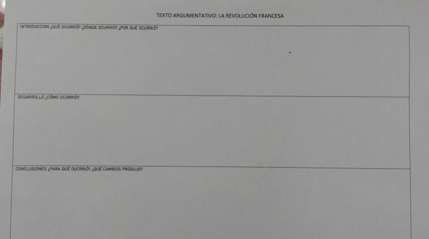 TEXTO ARGUMENTATIVO: LA REVOLUCIÓN FRANCESA 
Introduccion ¿QuÉ Ocurrió? ¿Dónde Ocurrió? ¿POr Qué Ocurrió? 
DESARROLLO ¿CÓMO OCURRIÓ? 
CONCLUSIONES ¿PARA QUÉ OUCRRIÓ? ¿QUÉ CAMBIOS PRODUJO?