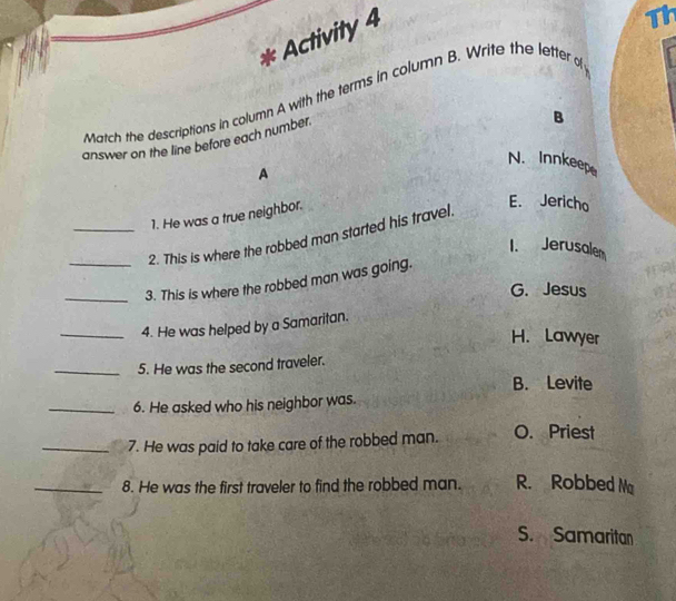 Activity 4
Th
Match the descriptions in column A with the terms in column B. Write the letter o
answer on the line before each number.
B
N. Innkeepe
A
1. He was a true neighbor.
_2. This is where the robbed man started his travel.
E. Jericho
1. Jerusale
_
_3. This is where the robbed man was going.
G. Jesus
_4. He was helped by a Samaritan.
H. Lawyer
_5. He was the second traveler.
B. Levite
_6. He asked who his neighbor was.
_7. He was paid to take care of the robbed man. O. Priest
_8. He was the first traveler to find the robbed man. R. Robbed Ma
S. Samaritan