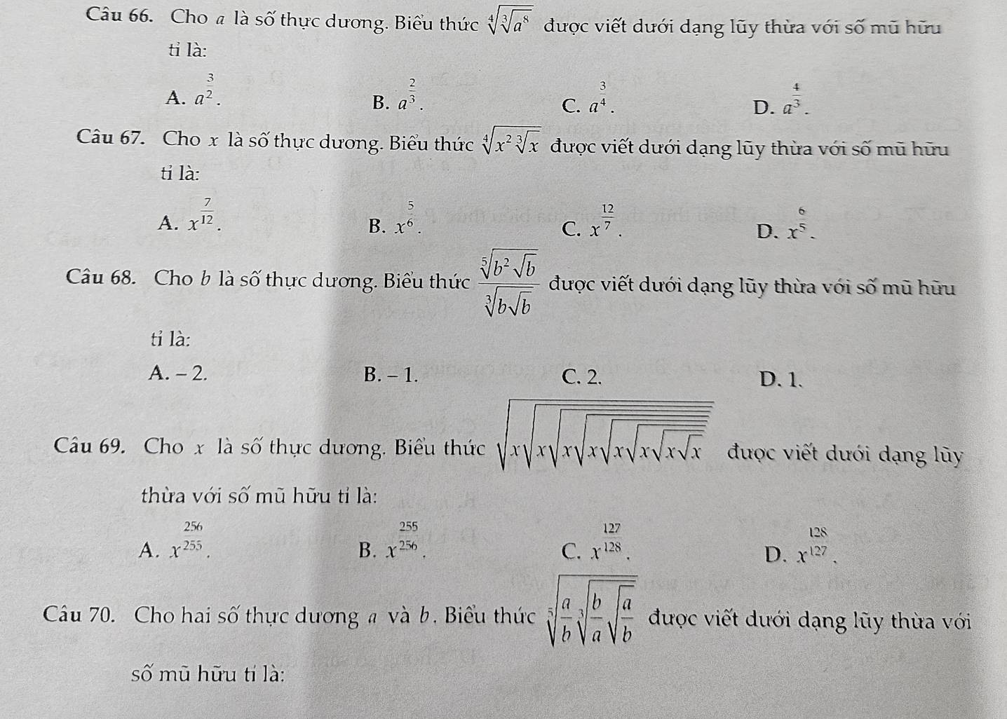 Cho # là số thực dương. Biểu thức sqrt[4](sqrt [3]a^8) được viết dưới dạng lũy thừa với số mũ hữu
tỉ là:
A. a^(frac 3)2. a^(frac 2)3. a^(frac 3)4. a^(frac 4)3.
B.
C.
D.
Câu 67. Cho x là số thực dương. Biểu thức sqrt[4](x^2sqrt [3]x) được viết dưới dạng lũy thừa với số mũ hữu
tỉ là:
A. x^(frac 7)12. x^(frac 5)6. x^(frac 12)7. x^(frac 6)5.
B.
C.
D.
Câu 68. Cho b là số thực dương. Biểu thức frac sqrt[5](b^2sqrt b)sqrt[3](bsqrt b) được viết dưới dạng lũy thừa với số mũ hữu
tỉ là:
A. - 2. B. - 1. C. 2. D. 1.
Câu 69. Cho x là số thực dương. Biểu thức sqrt(xsqrt xsqrt xsqrt xsqrt xsqrt xsqrt x) được viết dưới dạng lũy
thừa với số mũ hữu tỉ là:
A. x^(frac 256)255. x^(frac 255)256. x^(frac 127)128. x^(beginarray)r 128 127endarray .
B.
C.
D.
Câu 70. Cho hai số thực dương # và b, Biểu thức sqrt[5](frac a)bsqrt[3](frac b)asqrt(frac a)b được viết dưới dạng lũy thừa với
số mũ hữu tí là: