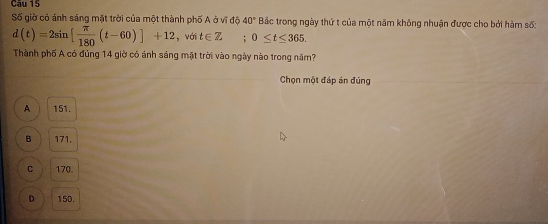 Số giờ có ánh sáng mặt trời của một thành phố A ở vĩ độ 40° Bắc trong ngày thứ t của một năm không nhuận được cho bởi hàm số:
d(t)=2sin [ π /180 (t-60)]+12 , với t∈ Z; 0≤ t≤ 365. 
Thành phố A có đúng 14 giờ có ánh sáng mặt trời vào ngày nào trong năm?
Chọn một đáp án đúng
A 151.
B 171.
C 170.
D 150.