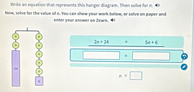 Write an equation that represents this hanger diagram. Then solve for n. 
Now, solve for the value of n. You can show your work below, or solve on paper and 
enter your answer on Zearn.
2n+24 = 5n+6
□ =□ a
n=□