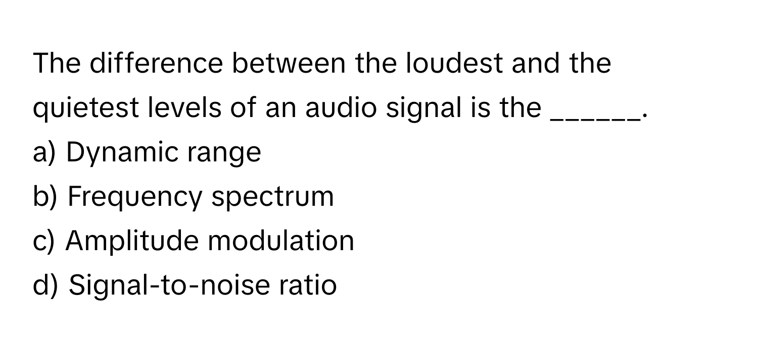 The difference between the loudest and the quietest levels of an audio signal is the ______.

a) Dynamic range
b) Frequency spectrum
c) Amplitude modulation
d) Signal-to-noise ratio