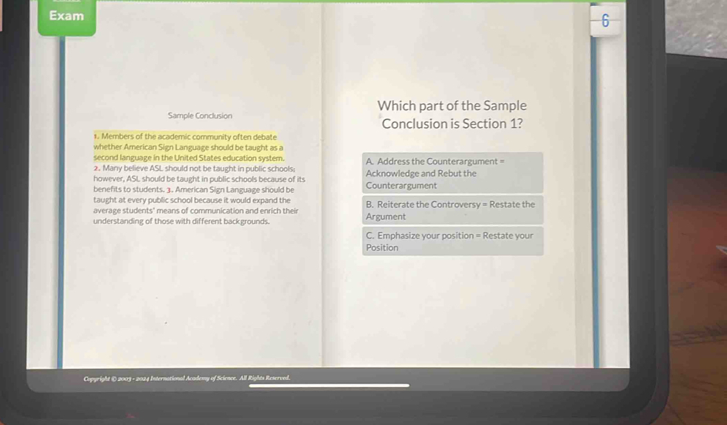 Exam
6
Which part of the Sample
Sample Conclusion
Conclusion is Section 1?
1. Members of the academic community often debate
whether American Sign Language should be taught as a
second language in the United States education system. A. Address the Counterargument =
2. Many believe ASL should not be taught in public schools;
however, ASL should be taught in public schools because of its Acknowledge and Rebut the
benefits to students. 3. American Sign Language should be Counterargument
taught at every public school because it would expand the
average students' means of communication and enrich their B. Reiterate the Controversy = Restate the
understanding of those with different backgrounds. Argument
C. Emphasize your position = Restate your
Position
Copyright © 2003 - 2024 International Academy of Science. All Rights Reserved.