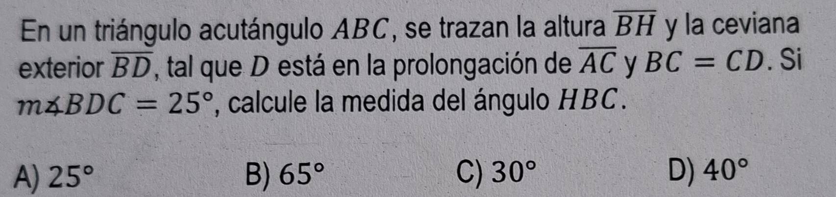 En un triángulo acutángulo ABC, se trazan la altura overline BH y la ceviana
exterior overline BD , tal que D está en la prolongación de overline AC y BC=CD. Si
m∠ BDC=25° , calcule la medida del ángulo HBC.
A) 25° B) 65° C) 30° D) 40°