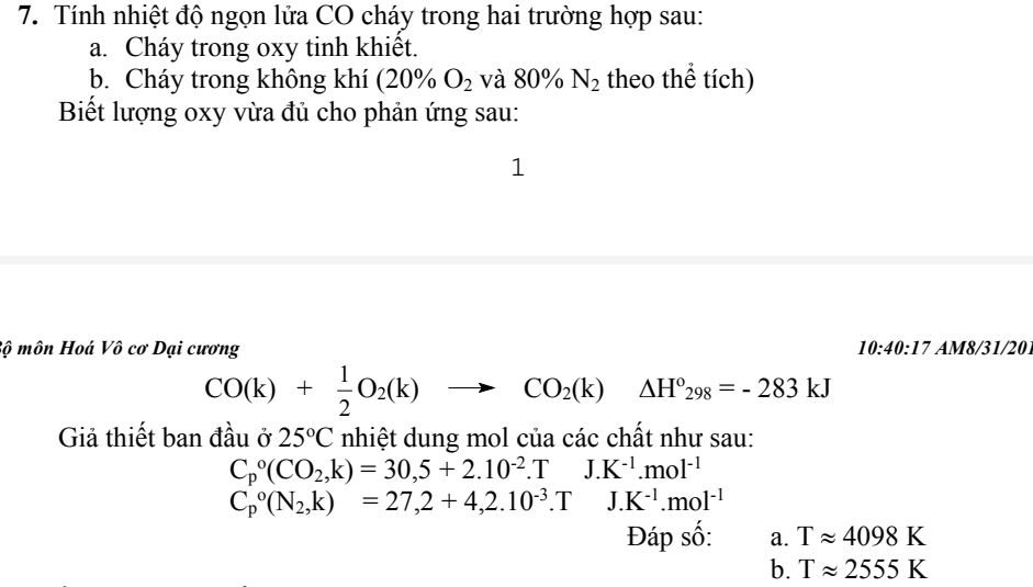 Tính nhiệt độ ngọn lửa CO cháy trong hai trường hợp sau:
a. Cháy trong oxy tinh khiết.
b. Cháy trong không khí (20% O_2 và 80% N_2 theo thể tích)
Biết lượng oxy vừa đủ cho phản ứng sau:
]
Sộ môn Hoá Vô cơ Dại cương 10:40:17 AM8/31/20
CO(k)+ 1/2 O_2(k)to CO_2(k)△ H°_298=-283kJ
Giả thiết ban đầu ở 25°C nhiệt dung mol của các chất như sau:
C_p^((circ)(CO_2),k)=30,5+2.10^(-2).TJ.K^(-1).mol^(-1)
C_p^((circ)(N_2),k)=27,2+4,2.10^(-3). T.K^(-1).mol^(-1)
Đáp số: a. Tapprox 4098K
b. Tapprox 2555K