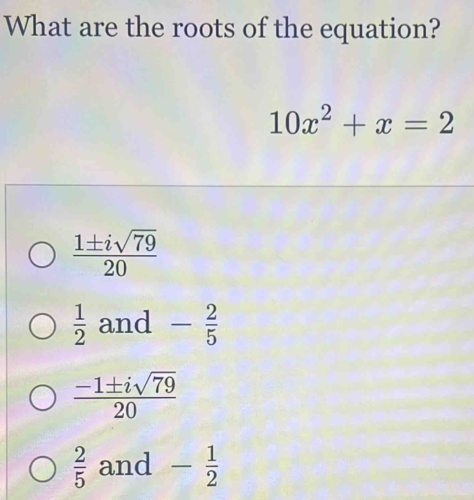 What are the roots of the equation?
10x^2+x=2
 1± isqrt(79)/20 
 1/2  and - 2/5 
 (-1± isqrt(79))/20 
 2/5  and - 1/2 