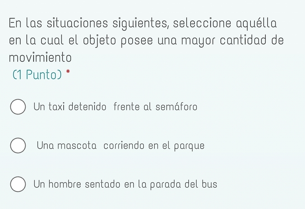 En las situaciones siguientes, seleccione aquélla
en la cual el objeto posee una mayor cantidad de
movimiento
(1 Punto) *
Un taxi detenido frente al semáforo
Una mascota corriendo en el parque
Un hombre sentado en la parada del bus