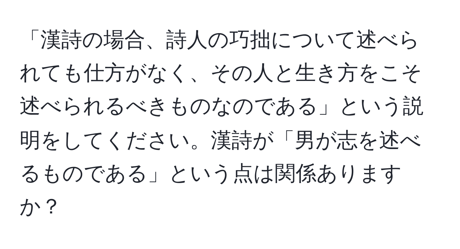 「漢詩の場合、詩人の巧拙について述べられても仕方がなく、その人と生き方をこそ述べられるべきものなのである」という説明をしてください。漢詩が「男が志を述べるものである」という点は関係ありますか？