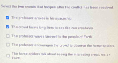 Select the two events that happen after the conflict has been resolved.
₹ The professor arrives in his spaceship.
€ The crowd forms long lines to see the zoo creatures.
The professor waves farewell to the people of Earth.
The professor encourages the crowd to observe the horse-spiders.
The horse-spiders talk about seeing the interesting creatures on
Earth