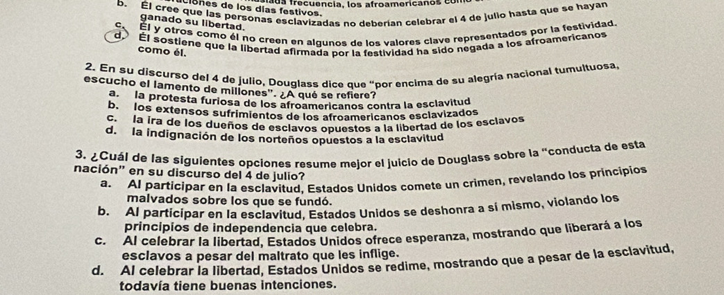 fada frecuência, los afroamericanos co
b. Él cree que las personas esclavizadas no deberían celebrar el 4 de julio hasta que se hayan
Clones de los días festivos.
ganado su libertad.
C. Él y otros como él no creen en algunos de los valores clave representados por la festividad.
d Él sostiene que la libertad afirmada por la festividad ha sido negada a los afroamericanos
como él.
2. En su discurso del 4 de julio, Douglass dice que “por encima de su alegría nacional tumultuosa,
escucho el lamento de millones". ¿A qué se refiere?
a. la protesta furiosa de los afroamericanos contra la esclavitud
b. los extensos sufrimientos de los afroamericanos esclavizados
c. la ira de los dueños de esclavos opuestos a la libertad de los esclavos
d. la indignación de los norteños opuestos a la esclavitud
3. ¿Cuál de las siguientes opciones resume mejor el juicio de Douglass sobre la “conducta de esta
nación' en su discurso del 4 de julio?
a. AI participar en la esclavitud. Estados Unidos comete un crimen, revelando los principios
malvados sobre los que se fundó.
b. Al participar en la esclavitud, Estados Unidos se deshonra a sí mismo, violando los
principios de independencia que celebra.
c. Al celebrar la libertad. Estados Unidos ofrece esperanza, mostrando que liberará a los
esclavos a pesar del maltrato que les inflige.
d. AI celebrar la libertad, Estados Unidos se redime, mostrando que a pesar de la esclavitud,
todavía tiene buenas intenciones.