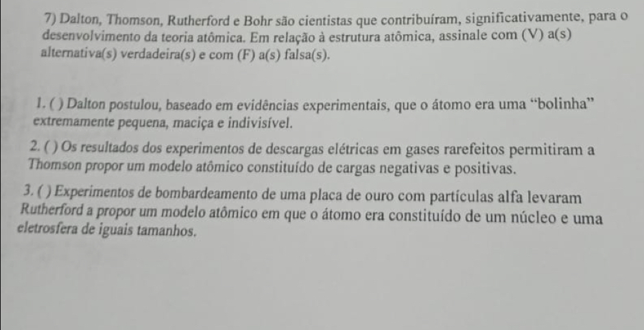 Dalton, Thomson, Rutherford e Bohr são cientistas que contribuíram, significativamente, para o 
desenvolvimento da teoria atômica. Em relação à estrutura atômica, assinale com (V) a(s) 
alternativa(s) verdadeira(s) e com (F) a(s) falsa(s). 
1. ( ) Dalton postulou, baseado em evidências experimentais, que o átomo era uma “bolinha” 
extremamente pequena, maciça e indivisível. 
2. ( ) Os resultados dos experimentos de descargas elétricas em gases rarefeitos permitiram a 
Thomson propor um modelo atômico constituído de cargas negativas e positivas. 
3. ( ( ) Experimentos de bombardeamento de uma placa de ouro com partículas alfa levaram 
Rutherford a propor um modelo atômico em que o átomo era constituído de um núcleo e uma 
eletrosfera de iguais tamanhos.