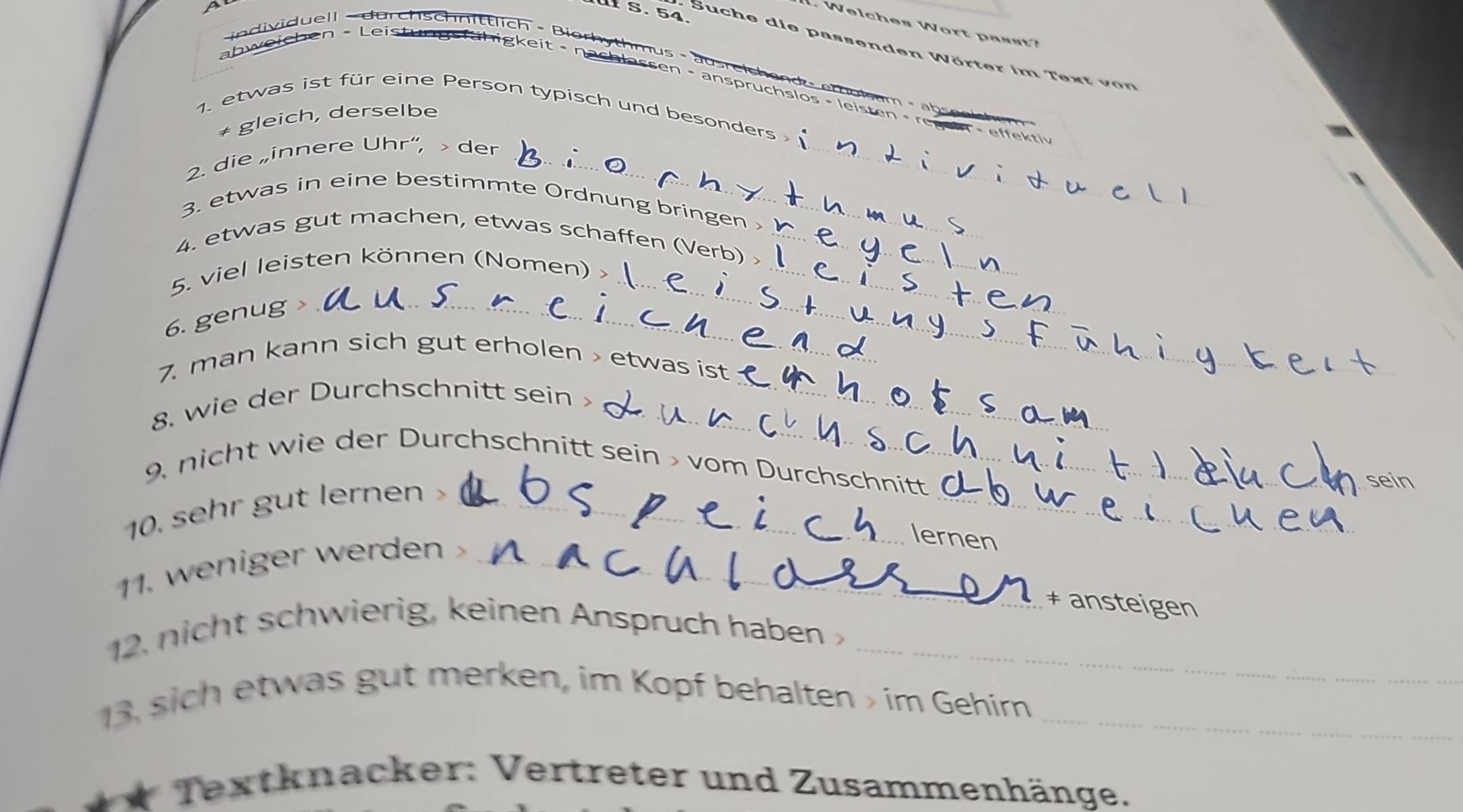 Suche die passenden Wörter im Text on 
individuell - durchscnittlich - Biorhythmus - ausreich en d - ethol am - abseeich m 
a abweichen - Leistungs fühigkeit - nachlassen - anspruchslos - leisten - regein - effektiv 
1. etwas ist für eine Person typisch und besonders 
+ gleich, derselbe 
2. die „innere Uhr“, > der_ 
_ 
3. etwas in eine bestimmte Ordnung bringen 
4. etwas gut machen, etwas schaffen (Verb) >_ 
5. viel leisten können (Nomen) >__ 
6. genug >_ 
_ 
7. man kann sich gut erholen > etwas ist 
_ 
8. wie der Durchschnitt sein _ 
_ 
9 nicht wie der Durchschnitt sein > vom Durchschnitt 
10. sehr gut lernen >_ 
1. weniger werden _ 
lernen 
‡ ansteigen 
12, nicht schwierig, keinen Anspruch haben _ 
13, sich etwas gut merken, im Kopf behalten > im Gehirn_ 
* Textknacker: Vertreter und Zusammenhänge.