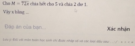 Cho M=overline 72x chia hết cho 5 và chia 2 dư 1. 
Vậy x bằng ... 
Đáp án của bạn... Xác nhận 
Lưu ý : Đối với môn toán học sinh chi được nhập số và các loại dấu sau: . , ; / - + =