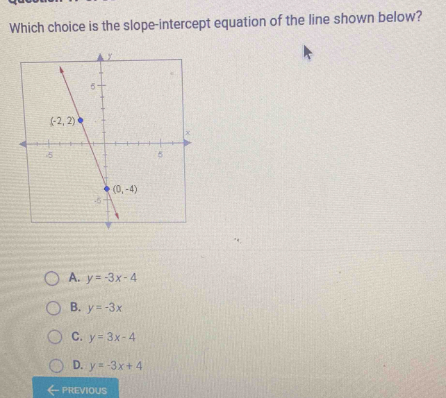 Which choice is the slope-intercept equation of the line shown below?
A. y=-3x-4
B. y=-3x
C. y=3x-4
D. y=-3x+4
PREVIOUS