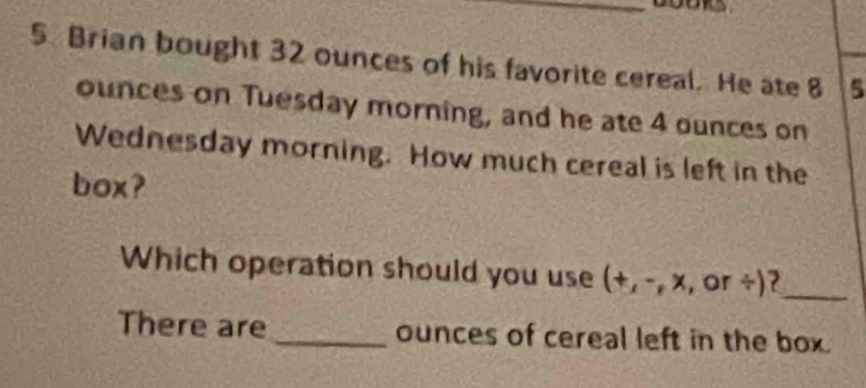 Brian bought 32 ounces of his favorite cereal. He ate 8 5
ounces on Tuesday morning, and he ate 4 ounces on 
Wednesday morning. How much cereal is left in the 
box? 
Which operation should you use (+, -, x, , or ÷)?_ 
There are _ounces of cereal left in the box.