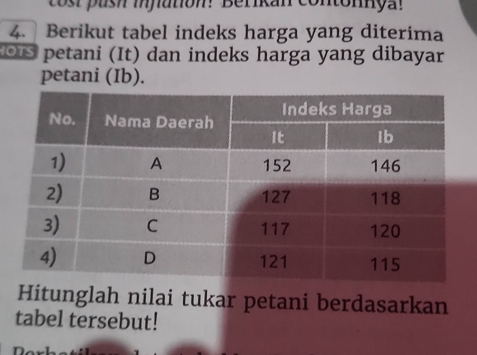 cost push injlation! Berikan contonnya! 
4. Berikut tabel indeks harga yang diterima 
ous petani (It) dan indeks harga yang dibayar 
petani (Ib). 
Hitunglah nilai tukar petani berdasarkan 
tabel tersebut!