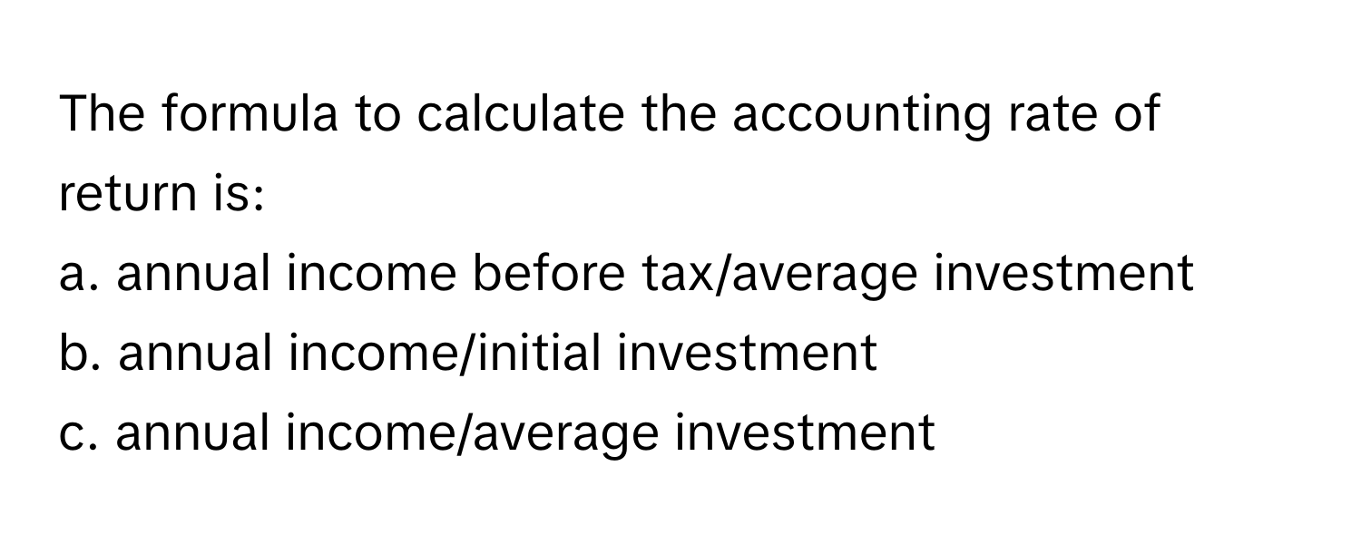 The formula to calculate the accounting rate of return is:

a. annual income before tax/average investment
b. annual income/initial investment
c. annual income/average investment