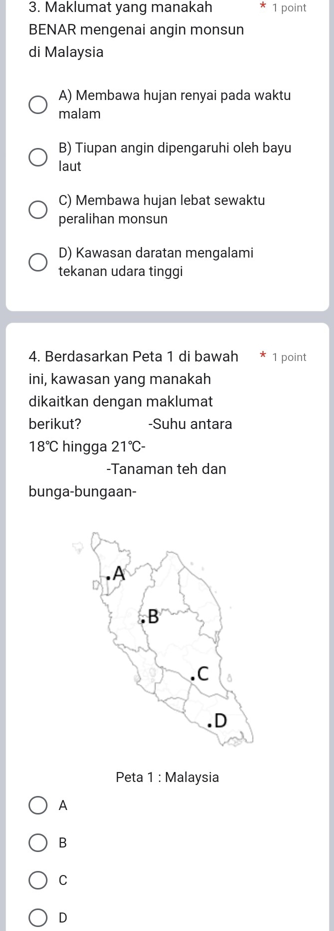 Maklumat yang manakah 1 point
BENAR mengenai angin monsun
di Malaysia
A) Membawa hujan renyai pada waktu
malam
B) Tiupan angin dipengaruhi oleh bayu
laut
C) Membawa hujan lebat sewaktu
peralihan monsun
D) Kawasan daratan mengalami
tekanan udara tinggi
4. Berdasarkan Peta 1 di bawah 1 point
ini, kawasan yang manakah
dikaitkan dengan maklumat
berikut? -Suhu antara
18°C hingga 21°C-
-Tanaman teh dan
bunga-bungaan-
Peta 1 : Malaysia
A
B
C
D