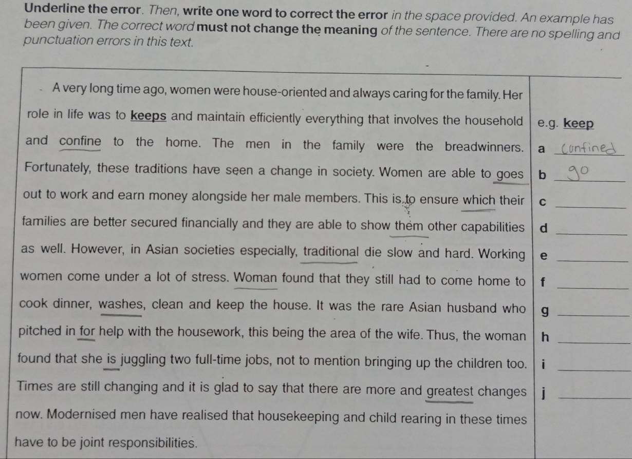 Underline the error. Then, write one word to correct the error in the space provided. An example has 
been given. The correct word must not change the meaning of the sentence. There are no spelling and 
punctuation errors in this text. 
A very long time ago, women were house-oriented and always caring for the family. Her 
role in life was to keeps and maintain efficiently everything that involves the household e.g. keep 
and confine to the home. The men in the family were the breadwinners. a_ 
Fortunately, these traditions have seen a change in society. Women are able to goes b_ 
out to work and earn money alongside her male members. This is to ensure which their C 
_ 
families are better secured financially and they are able to show them other capabilities d_ 
as well. However, in Asian societies especially, traditional die slow and hard. Working e_ 
women come under a lot of stress. Woman found that they still had to come home to f_ 
cook dinner, washes, clean and keep the house. It was the rare Asian husband who g_ 
pitched in for help with the housework, this being the area of the wife. Thus, the woman h_ 
found that she is juggling two full-time jobs, not to mention bringing up the children too. i_ 
Times are still changing and it is glad to say that there are more and greatest changes j_ 
now. Modernised men have realised that housekeeping and child rearing in these times 
have to be joint responsibilities.