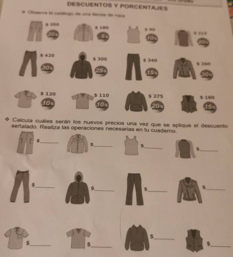 DESCUENTOS Y PORCENTAJES 
* Observa el catálogo de una fienda de ropa 
Calcula cuáles serán los nuevos precios una vez que se aplique el descuento 
señalado. Realiza las operaciones necesarias en tu cuaderno. 
_$ 
_$ 
_$ 
_ 
_$ 
_$ 
_$ 
_$ 
_$ 
_$ 
_$