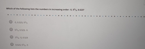 Which of the following lists the numbers in increasing order: -5, 5²/_  0.523?
-5, 0.523, 5²/₃
5²/₃, 0.523, =5
5²/s, -§, 0.523
0.523, 5²/g, -5