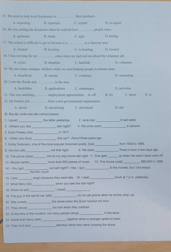 We need to help local businesses to _their products.
A. exporting B. exported C. export D. to export
16. He was sorting the donations when he realised how _,people were.
A. generous B. mean C. ugly D. boring
17. The school is difficult to get to because it is _in a faraway area.
A. located B. locating C. is locating D. located
18. I was revising for my _class when my dad told me about the volunteer job.
A. civics B. donation C. landside D. volunteer
19. We saw many unhappy children while we were helping people in remote areas.
A. beneficial B. remote C. voluntary D. interesting
20. I saw the floods and _in the area.
A. landslides B. applications C. orphanages D. activities
21. Tim was searching _employment opportunities. A. off B. for C. about D. in
22. He found a job _.. from a non-governmental organisation.
A. advert B. advertising C. advertised D. ads
II. Put the verbs into the correct tenses:
1. I (post) _the letter yesterday. 2. Jane (be) _ill last week.
3. -Where you (be) _last night? 4. We once (own) _a caravan.
5. Elvis Presley (die) _in 1977.
6. --When you (buy) _this car? --About three years ago.
7. Emily Dickinson, one of the most popular American poets, (live) _from 1830 to 1886.
8. He (not call)_ me that night. 9. We (see)_ Rosa in town a few days ago
10. The police (stop) _me on my way home last night. 11. She (get) _up when the alarm clock went off.
12. Mozart (write) _more than 600 pieces of music. 13. This house (cost) _$89,000 in 1996.
14. --You (go) _out last night? --Yes, I (go) _to the movies, but I (not enjoy)
_
the film much.
15. I (be)_ angry because they were late. 16. I (eat) _lunch at 1 p.m. yesterday.
17. What Mary (do) _when you saw her last night?
18. While he (ski) _I (read) _`
19. The guy in the sports car (talk) _on his cell phone when he hit the other car.
20. She (cross)_ the street when the driver honked his hor.
21. They (drive) _too fast when they crashed.
22. At the time of the incident, not many people (shop) _in the store.
23. David and Henry (talk) _together when a stranger spoke to them.
24. They (not pay)_ attention while they were crossing the street.