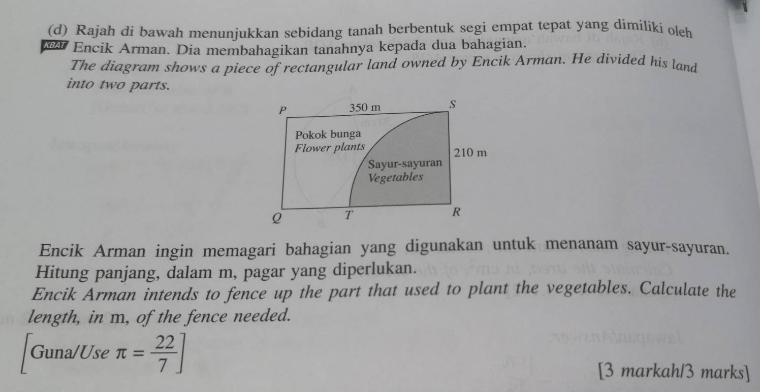 Rajah di bawah menunjukkan sebidang tanah berbentuk segi empat tepat yang dimiliki oleh 
KBAT Encik Arman. Dia membahagikan tanahnya kepada dua bahagian. 
The diagram shows a piece of rectangular land owned by Encik Arman. He divided his land 
into two parts. 
Encik Arman ingin memagari bahagian yang digunakan untuk menanam sayur-sayuran. 
Hitung panjang, dalam m, pagar yang diperlukan. 
Encik Arman intends to fence up the part that used to plant the vegetables. Calculate the 
length, in m, of the fence needed. 
Guna/Use π = 22/7 ]
[3 markah/3 marks]