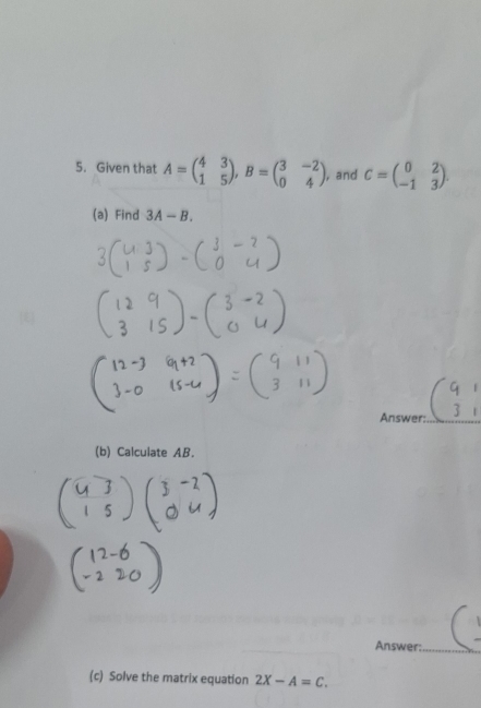 Given that A=beginpmatrix 4&3 1&5endpmatrix , B=beginpmatrix 3&-2 0&4endpmatrix , and C=beginpmatrix 0&2 -1&3endpmatrix. 
(a) Find 3A-B. 
Answer:_ 
(b) Calculate AB. 
Answer:_ 
(c) Solve the matrix equation 2X-A=C.