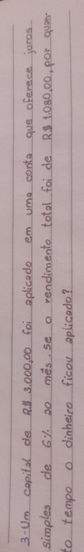3-Um copital de R 3, 000, 00 foi aplicado em ume conta gue oferece juros 
simples de 61. 20 més. se o rendimento total foi de R. 1. 080, 00, por quam- 
to tempo o dinheiro ficou aplicedo?