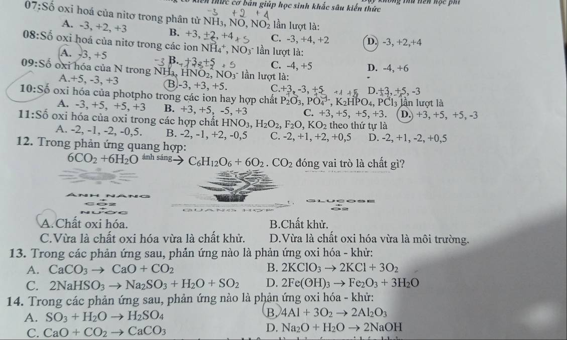 Xộ không tứ nện nọc pi
0 Kiến thức cơ bản giúp học sinh khắc sâu kiến thức
07:S ố oxi hoá của nitơ trong phân tử NH₃, NO, NO_2 lần lượt là:
A. -3, +2, +3 B. +3, ±2, +4 C. -3, +4, +2 D, -3, +2,+4
08:Số oxi hoá của nitơ trong các ion NH_4^(+,NO_3^- ln lượt là:
A. -3, +5 C. -4, +5
D. -4, +6
09:Số oxi hóa của N trong NHa, HNO _2),NO_3^(- lần lượt là:
A.+5, -3, +3 B-3, +3, +5. C. +3,-3.+5 11+5 D. +3,+5,-3
10:Số oxi hóa của photpho trong các ion hay hợp chất P_2)O_3,PO_4^((3-),K_2)HPO_4 PC l lần lượt là
A. -3, +5, +5, +3 B. +3, +5, -5, +3 D.) +3, +5, +5, -3
C. +3,+5,+5,+3.
11:Số oxi hóa của oxi trong các hợp chất HNO3. H_2O_2,F_2O,KO_2 theo thứ tự là
A. -2, -1, -2, -0,5. B. -2, -1, +2, -0,5 C. -2, +1, +2, +0,5 D. -2 ,+1 , -2, +0,5
12. Trong phản ứng quang hợp:
6CO_2+6H_2O ánh sáng C_6H_12O_6+6O_2.CO_2 đóng vai trò là chất gì?
A. Chất oxi hóa. B.Chất khử.
C.Vừa là chất oxi hóa vừa là chất khử. D.Vừa là chất oxi hóa vừa là môi trường.
13. Trong các phản ứng sau, phản ứng nào là phản ứng oxi hóa - khử:
A. CaCO_3to CaO+CO_2 B. 2KClO_3to 2KCl+3O_2
C. 2NaHSO_3to Na_2SO_3+H_2O+SO_2 D. 2Fe(OH)_3to Fe_2O_3+3H_2O
14. Trong các phản ứng sau, phản ứng nào là phản ứng oxi hóa - khử:
B.
A. SO_3+H_2Oto H_2SO_4 4Al+3O_2to 2Al_2O_3
C. CaO+CO_2to CaCO_3
D. Na_2O+H_2Oto 2NaOH