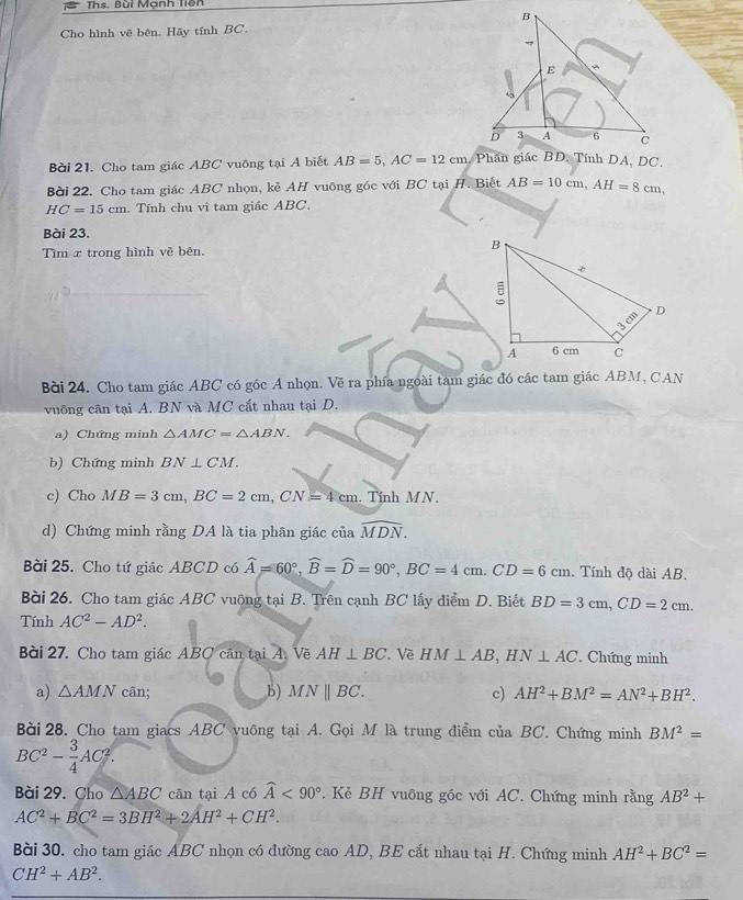 Ths. Bùi Mạnh Tiền
Cho hình vẽ bên. Hãy tính BC.
Bài 21. Cho tam giác ABC vuỡng tại A biết AB=5,AC=12cm
Bài 22. Cho tam giác ABC nhọn, kẻ AH vuông góc với BC tại H. Biết AB=10cm,AH=8cm,
HC=15cm. Tính chu vi tam giác ABC.
Bài 23.
Tìm x trong hình vẽ bên.
Bài 24. Cho tam giác ABC có góc A nhọn. Về ra phía ngoài tam giác đó các tam giác ABM, CAN
vuông cân tại A. BN và MC cất nhau tại D.
a) Chứng minh △ AMC=△ ABN.
b) Chứng minh BN⊥ CM.
c) Cho MB=3cm,BC=2cm,CN=4cm. Tính M N .
d) Chứng minh rằng DA là tia phân giác của widehat MDN.
Bài 25. Cho tứ giác ABCD có widehat A=60°,widehat B=widehat D=90°,BC=4cm.CD=6cm. Tính độ dài AB.
Bài 26. Cho tam giác ABC vuộng tại B. Trên cạnh BC lấy điểm D. Biết BD=3cm,CD=2cm.
Tính AC^2-AD^2.
Bài 27. Cho tam giác ABC căn tại A. Vẽ AH⊥ BC. Về HM⊥ AB,HN⊥ AC. Chứng minh
a) △ AMN cân; b) MNparallel BC. c) AH^2+BM^2=AN^2+BH^2.
Bài  28. Cho tam giacs ABC vuông tại A. Gọi M là trung điểm của BC. Chứng minh BM^2=
BC^2- 3/4 AC^2.
Bài 29. Cho △ ABC cân tại A có widehat A<90° Kẻ BH vuông gốc với AC. Chứng minh rằng AB^2+
AC^2+BC^2=3BH^2+2AH^2+CH^2.
Bài 30. cho tam giác ABC nhọn có đường cao AD, BE cắt nhau tại H. Chứng minh AH^2+BC^2=
CH^2+AB^2.