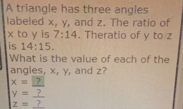 A triangle has three angles 
labeled x, y, and z. The ratio of
x to y is 7:14. Theratio of y to z
is 14:15. 
What is the value of each of the 
angles, x, y, and z? 
_
x= ?
y= _?
z= _?