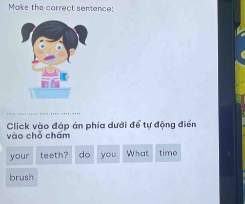 Make the correct sentence: 
Click vào đáp án phía dưới để tự động điền 
vào chỗ chấm 
your teeth? do you What time 
brush