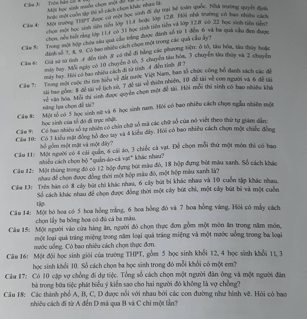 Trên bản có ở 
Một học sinh muốn chọn một đã vậi
hoặc một cuốn tập thì số cách chọn khác nhau là:
Câu 4: Một trường THPT được cử một học sinh đi dự trại hè toàn quốc. Nhà trường quyết định
chọn một học sinh tiên tiến lớp 11A hoặc lớp 12B. Hỏi nhà trường có bao nhiêu cách
chọn, nếu biết rằng lớp 114 có 31 học sinh tiên tiến và lớp 12B có 22 học sinh tiên tiến?
Câu 5: Trong một hộp chứa sáu quả cầu trắng được đánh số từ 1 đến 6 và ba quả cầu đen được
đánh số 7, 8, 9. Có bao nhiêu cách chọn một trong các quả cầu ấy?
Câu 6: Giả sử từ tỉnh A đến tỉnh B có thể đi bằng các phương tiện: ô tô, tàu hỏa, tàu thủy hoặc
máy bay. Mỗi ngày có 10 chuyến ô tô, 5 chuyến tàu hỏa, 3 chuyến tàu thủy và 2 chuyến
máy bay. Hỏi có bao nhiêu cách đi từ tỉnh A đến tỉnh B ?
Câu 7: Trong một cuộc thi tìm hiều về đất nước Việt Nam, ban tổ chức công bố danh sách các đề
tài bao gồm: 8 đề tài về lịch sử, 7 đề tài về thiên nhiên, 10 đề tài về con người và 6 đề tài
về văn hóa. Mỗi thí sinh được quyền chọn một đề tài. Hỏi mỗi thí sinh có bao nhiêu khả
năng lựa chọn đề tài?
Câu 8: Một tổ có 5 học sinh nữ và 6 học sinh nam. Hỏi có bao nhiêu cách chọn ngẫu nhiên một
học sinh của tổ đó đi trực nhật.
Câu 9: Có bao nhiêu số tự nhiên có chín chữ số mà các chữ số của nó viết theo thứ tự giám dần:
Câu 10: Có 3 kiểu mặt đồng hồ đeo tay và 4 kiểu dây. Hỏi có bao nhiêu cách chọn một chiếc đồng
hồ gồm một mặt và một dây?
Câu 11: Một người có 4 cái quần, 6 cái áo, 3 chiếc cà vạt. Để chọn mỗi thứ một món thì có bao
nhiều cách chọn bộ "quần-áo-cả vạt" khác nhau?
Câu 12: Một thùng trong đó có 12 hộp đựng bút màu đỏ, 18 hộp đựng bút màu xanh. Số cách khác
nhau để chọn được đồng thời một hộp màu đỏ, một hộp màu xanh là?
Câu 13: Trên bàn có 8 cây bút chì khác nhau, 6 cây bút bi khác nhau và 10 cuốn tập khác nhau.
Số cách khác nhau để chọn được đồng thời một cây bút chì, một cây bút bi và một cuốn
tập.
Câu 14: Một bó hoa có 5 hoa hồng trắng, 6 hoa hồng đỏ và 7 hoa hồng vàng. Hỏi có mấy cách
chọn lấy ba bông hoa có đủ cả ba màu.
Câu 15: Một người vào cửa hàng ăn, người đó chọn thực đơn gồm một món ăn trong năm món,
một loại quả tráng miệng trong năm loại quả tráng miệng và một nước uống trong ba loại
nước uống. Có bao nhiêu cách chọn thực đơn.
Câu 16: Một đội học sinh giỏi của trường THPT, gồm 5 học sinh khối 12, 4 học sinh khối 11, 3
học sinh khối 10. Số cách chọn ba học sinh trong đó mỗi khối có một em?
Câu 17: Có 10 cặp vợ chồng đi dự tiệc. Tổng số cách chọn một người đàn ông và một người đàn
bà trong bữa tiệc phát biểu ý kiến sao cho hai người đó không là vợ chồng?
Câu 18: Các thành phố A, B, C, D được nối với nhau bởi các con đường như hình vẽ. Hỏi có bao
nhiêu cách đi từ A đến D mà qua B và C chỉ một lần?
