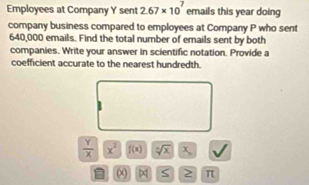 Employees at Company Y sent 2.67* 10^7 emails this year doing 
company business compared to employees at Company P who sent
640,000 emails. Find the total number of emails sent by both 
companies. Write your answer in scientific notation. Provide a 
coefficient accurate to the nearest hundredth.
 Y/X  x^2 f(x) sqrt[3](x)|x_n
(x) S 2 π