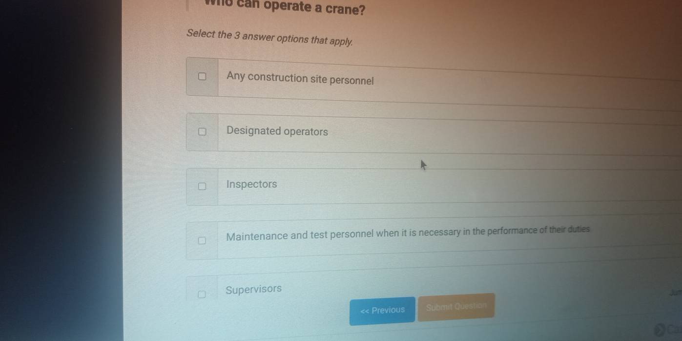 who can operate a crane?
Select the 3 answer options that apply.
Any construction site personnel
Designated operators
Inspectors
Maintenance and test personnel when it is necessary in the performance of their duties
Supervisors
<< Previous Submit Question Jun
Ca