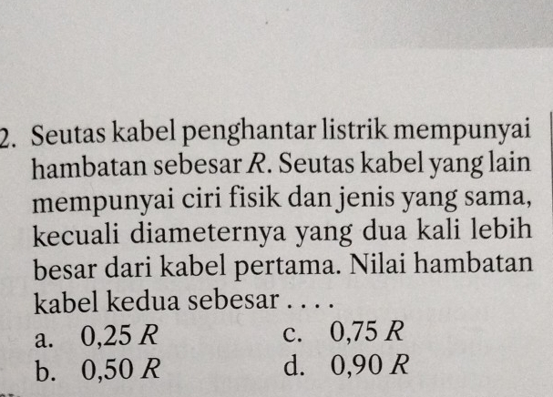 Seutas kabel penghantar listrik mempunyai
hambatan sebesar R. Seutas kabel yang lain
mempunyai ciri fisik dan jenis yang sama,
kecuali diameternya yang dua kali lebih
besar dari kabel pertama. Nilai hambatan
kabel kedua sebesar . . . .
a. 0,25 R c. 0,75 R
b. 0,50 R d. 0,90 R