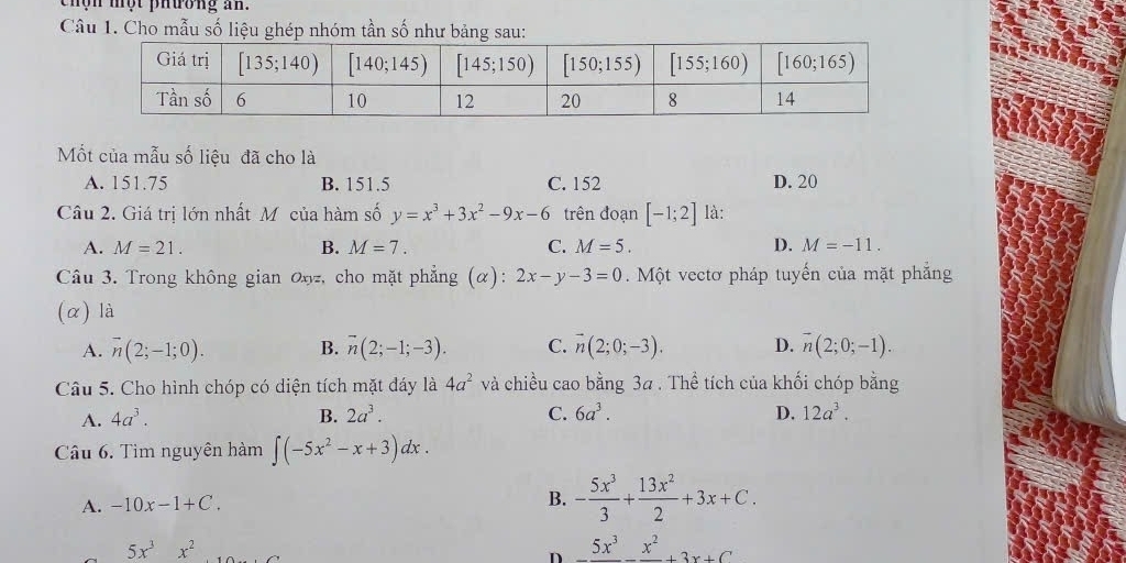 chộn một phương an.
Câu 1. Cho mẫu số liệu ghép nhóm tần số như bảng sau:
Mốt của mẫu số liệu đã cho là
A. 151.75 B. 151.5 C. 152 D. 20
Câu 2. Giá trị lớn nhất Mỹcủa hàm số y=x^3+3x^2-9x-6 trên đoạn [-1;2] là:
A. M=21. B. M=7. C. M=5. D. M=-11.
Câu 3. Trong không gian 0ŋz, cho mặt phẳng (α): 2x-y-3=0. Một vectơ pháp tuyến của mặt phẳng
(α) là
A. overline n(2;-1;0). B. overline n(2;-1;-3). C. vector n(2;0;-3). D. vector n(2;0;-1).
Câu 5. Cho hình chóp có diện tích mặt đáy là 4a^2 và chiều cao bằng 3a . Thể tích của khối chóp bằng
A. 4a^3. B. 2a^3. C. 6a^3. D. 12a^3.
Câu 6. Tìm nguyên hàm ∈t (-5x^2-x+3)dx.
A. -10x-1+C.
B. - 5x^3/3 + 13x^2/2 +3x+C.
5x^3x^2
n _ 5x^3_ x^2+3x+C