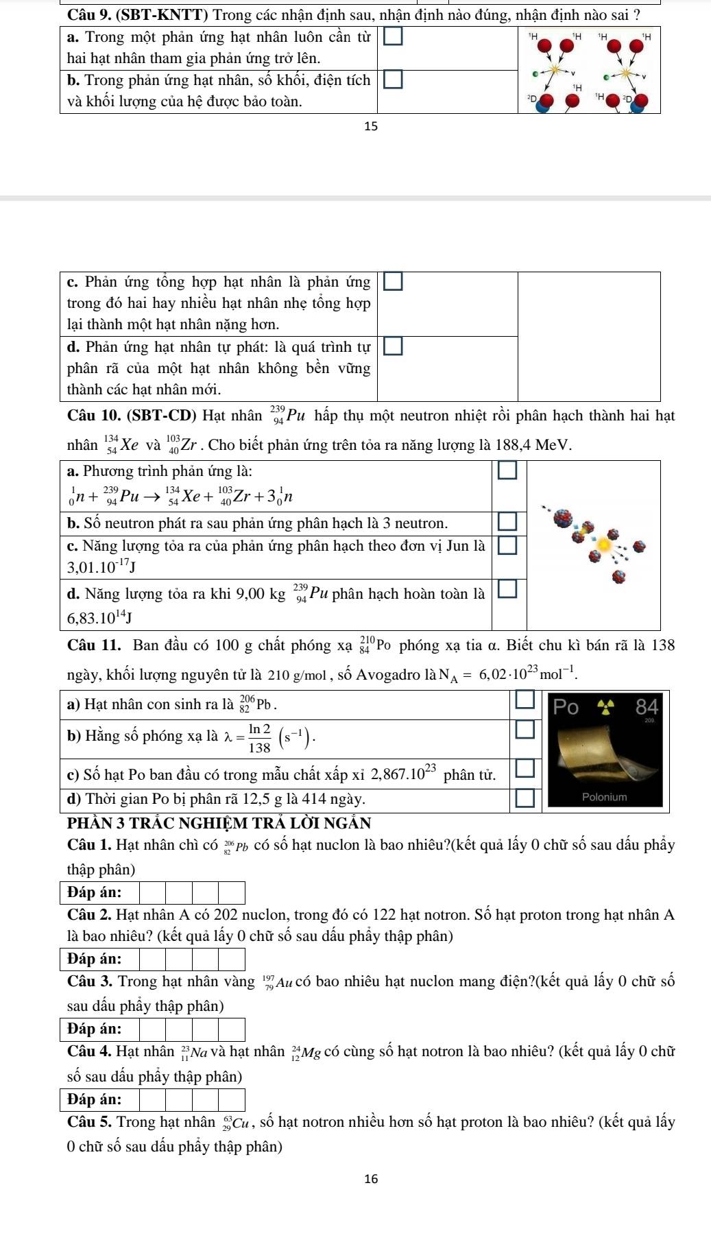 c. Phản ứng tổng hợp hạt nhân là phản ứng
trong đó hai hay nhiều hạt nhân nhẹ tổng hợp
lại thành một hạt nhân nặng hơn.
d. Phản ứng hạt nhân tự phát: là quá trình tự
phân rã của một hạt nhân không bền vững
thành các hat nhân mới.
Câu 10. (SBT-CD) Hạt nhân beginarrayr 239 94endarray Pu hấp thụ một neutron nhiệt rồi phân hạch thành hai hạt
nhân beginarrayr 134 54endarray Xe và _(40)^(103)Zr * . Cho biết phản ứng trên tỏa ra năng lượng là 188,4 MeV.
a. Phương trình phản ứng là:
_0^(1n+_(94)^(239)Puto _(54)^(134)Xe+_(40)^(103)Zr+3_0^1n
b. Số neutron phát ra sau phản ứng phân hạch là 3 neutron.
c. Năng lượng tỏa ra của phản ứng phân hạch theo đơn vị Jun là
3,01.10^-17)J
d. Năng lượng tỏa ra khi 9,00 kg beginarrayr 239 * 94 endarray 'Pu phân hạch hoàn toàn là
6,83.10^(14)J
Câu 11. Ban đầu có 100 g chất phóng xạ _(84)^(210)Po phóng xạ tia α. Biết chu kì bán rã là 138
ngày, khối lượng nguyên tử là 210 g/mol , số Avogadro laN_A=6,02· 10^(23)mol^(-1).
a) Hạt nhân con sinh ra là beginarrayr 206 82endarray Pb.
b) Hằng số phóng xạ là lambda = ln 2/138 (s^(-1)).
c) Số hạt Po ban đầu có trong mẫu chất xấp xỉ 2,867.10^(23) phân tử.
d) Thời gian Po bị phân rã 12,5 g là 414 ngày. Polonium
pHÀN 3 TRÁC NGHIỆM TRÁ LỜI NGÁN
Câu 1. Hạt nhân chì có _(82)^(206)Pl % có số hạt nuclon là bao nhiêu?(kết quả lấy 0 chữ số sau dấu phầy
thập phân)
Đáp án:
Câu 2. Hạt nhân A có 202 nuclon, trong đó có 122 hạt notron. Số hạt proton trong hạt nhân A
là bao nhiêu? (kết quả lấy 0 chữ số sau dấu phẩy thập phân)
Đáp án:
Câu 3. Trong hạt nhân vàng '' Au có bao nhiêu hạt nuclon mang điện?(kết quả lấy 0 chữ số
sau dấu phẩy thập phân)
Đáp án:
Câu 4. Hạt nhân *Na và hạt nhân 'Mg có cùng số hạt notron là bao nhiêu? (kết quả lấy 0 chữ
số sau dấu phẩy thập phân)
Đáp án:
Câu 5. Trong hạt nhân _(29)^(63)Cl 1 , số hạt notron nhiều hơn số hạt proton là bao nhiêu? (kết quả lấy
0 chữ số sau dấu phẩy thập phân)
16