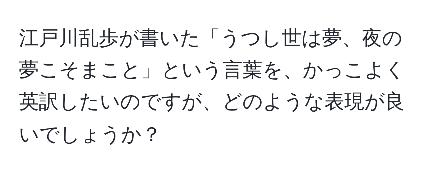 江戸川乱歩が書いた「うつし世は夢、夜の夢こそまこと」という言葉を、かっこよく英訳したいのですが、どのような表現が良いでしょうか？