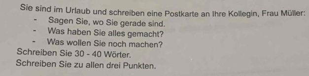 Sie sind im Urlaub und schreiben eine Postkarte an Ihre Kollegin, Frau Müller: 
Sagen Sie, wo Sie gerade sind. 
Was haben Sie alles gemacht? 
Was wollen Sie noch machen? 
Schreiben Sie 30 - 40 Wörter. 
Schreiben Sie zu allen drei Punkten.