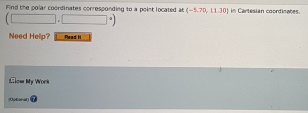 Find the polar coordinates corresponding to a point located at (-5.70,11.30) in Cartesian coordinates.
(□ ,□°)
Need Help? Read it 
Slow My Work 
(Optional)