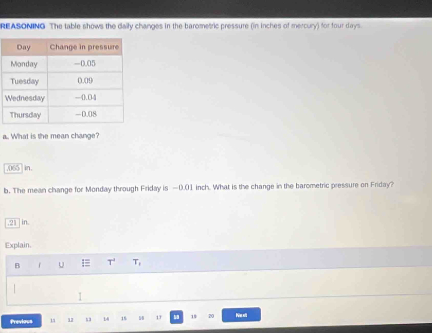 REASONING The table shows the daily changes in the barometric pressure (in inches of mercury) for four days. 
a. What is the mean change? 
,065 ] in. 
b. The mean change for Monday through Friday is —(. 01 inch. What is the change in the barometric pressure on Friday? 
. 21 in. 
Explain. 
B 1 U = T^2 T_2
I 
Previous 11 17 13 14 15 16 17 18 19 20 Next