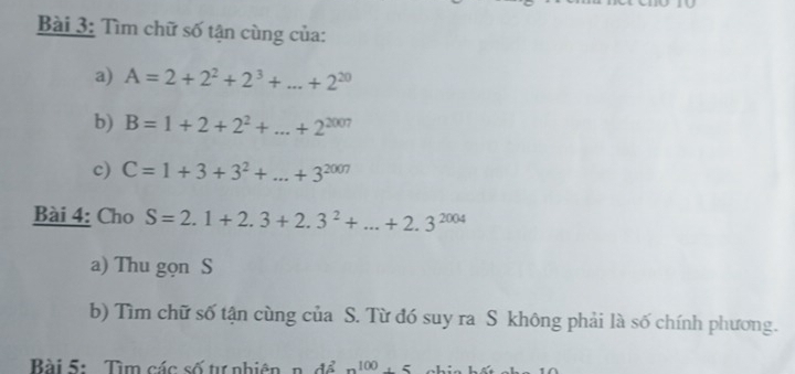 Tìm chữ số tận cùng của: 
a) A=2+2^2+2^3+...+2^(20)
b) B=1+2+2^2+...+2^(2007)
c) C=1+3+3^2+...+3^(2007)
Bài 4: Cho S=2.1+2.3+2.3^2+...+2.3^(2004)
a) Thu gọn S 
b) Tìm chữ số tận cùng của S. Từ đó suy ra S không phải là số chính phương. 
Bài 5: Tìm các số tự nhiên, n. để n^(100)+5