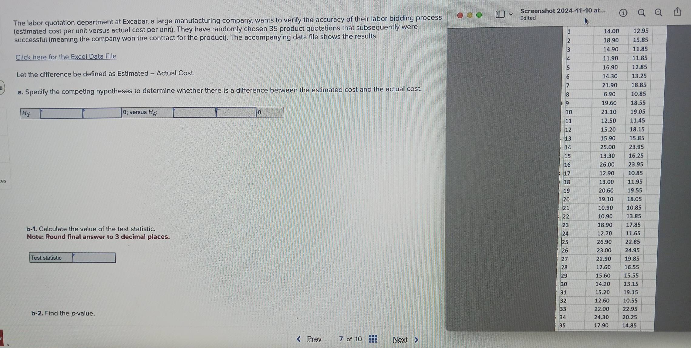 Screenshot 2024-11-10 at.. 
The labor quotation department at Excabar, a large manufacturing company, wants to verify the accuracy of their labor bidding process Edited 
(estimated cost per unit versus actual cost per unit). They have randomly cho sen 35 product quotations that subsequently were 
successful (meaning the company won the contract for the product). The accompanying data file shows the results. 
Click here for the Excel Data File 
Let the difference be defined as Estimated - Actual Cost. 
a. Specify the competing hypotheses to determine whether there is a difference between the estimated cost and the actual cost. 

es 
b-1. Calculate the value of the test statistic. 
Note: Round final answer to 3 decimal places. 
Test statistic 
b-2. Find the p -value. 
3 
3 
« Prey C Next >