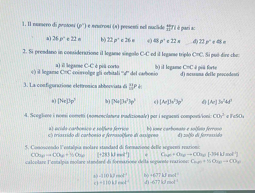 Il numero di protoni (p^+) e neutroni (n) presenti nel nuclide _(22)^(48)Ti è pari a:
a) 26p^+ e 22 n b) 22p^+ e 26 n c) 48p^+ e 22 n d) 22p^+ e 48 n
2. Si prendano in considerazione il legame singolo C-C ed il legame triplo Cequiv C. Si può dire che:
a) il legame C-C è più corto b) il legame Cequiv C è più forte
c) il legame Cequiv C coinvolge gli orbitali “” del carbonio d) nessuna delle precedenti
3. La configurazione elettronica abbreviata di _(15)^(33)P è:
a) [Ne]3p^5 b) [Ne]3s^23p^3 c) [Ar]3s^23p^3 d) [Ar]3s^24d^3
4. Scegliere i nomi corretti (nomenclatura tradizionale) per i seguenti composti/ioni: CO_3^((2-) e FeSO_4)
a) acido carbonico e solfuro ferrico b) ione carbonato e solfato ferroso
c) triossido di carbonio e ferrosolfuro di ossigeno d) zolfo di ferrossido
5. Conoscendo l’entalpia molare standard di formazione delle seguenti reazioni:
CO_2(g)to CO_(g)+1/2O_2(g) [+283kJmol^(-1)] e C_(sgr)+O_2(g)to CO_2(g)[-394kJmol^(-1)]
calcolare l’entalpia molare standard di formazione della seguente reazione: C_(s,gr)+^1/_2O_2(g)to CO_(g)
a) -110kJmol^(-1) b) +677kJmol^(-1)
c) +110kJmol^(-1) d) -677kJmol^(-1)