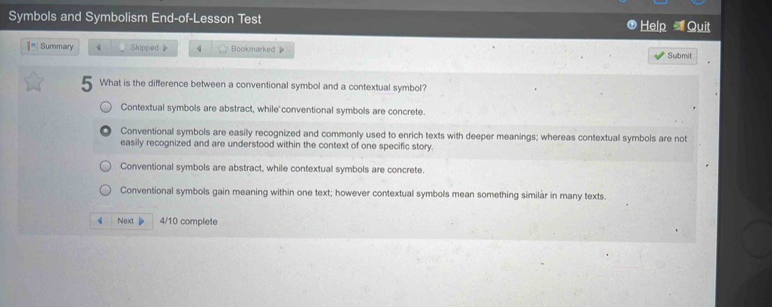 Symbols and Symbolism End-of-Lesson Test
Help Quit
I= Summary Skipped 》 4 Bookmarked D
Submit
5 What is the difference between a conventional symbol and a contextual symbol?
Contextual symbols are abstract, while conventional symbols are concrete.
Conventional symbols are easily recognized and commonly used to enrich texts with deeper meanings; whereas contextual symbols are not
easily recognized and are understood within the context of one specific story.
Conventional symbols are abstract, while contextual symbols are concrete.
Conventional symbols gain meaning within one text; however contextual symbols mean something similàr in many texts.
Next 4/10 complete