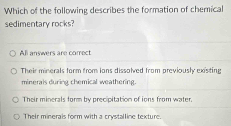 Which of the following describes the formation of chemical
sedimentary rocks?
All answers are correct
Their minerals form from ions dissolved from previously existing
minerals during chemical weathering.
Their minerals form by precipitation of ions from water.
Their minerals form with a crystalline texture.